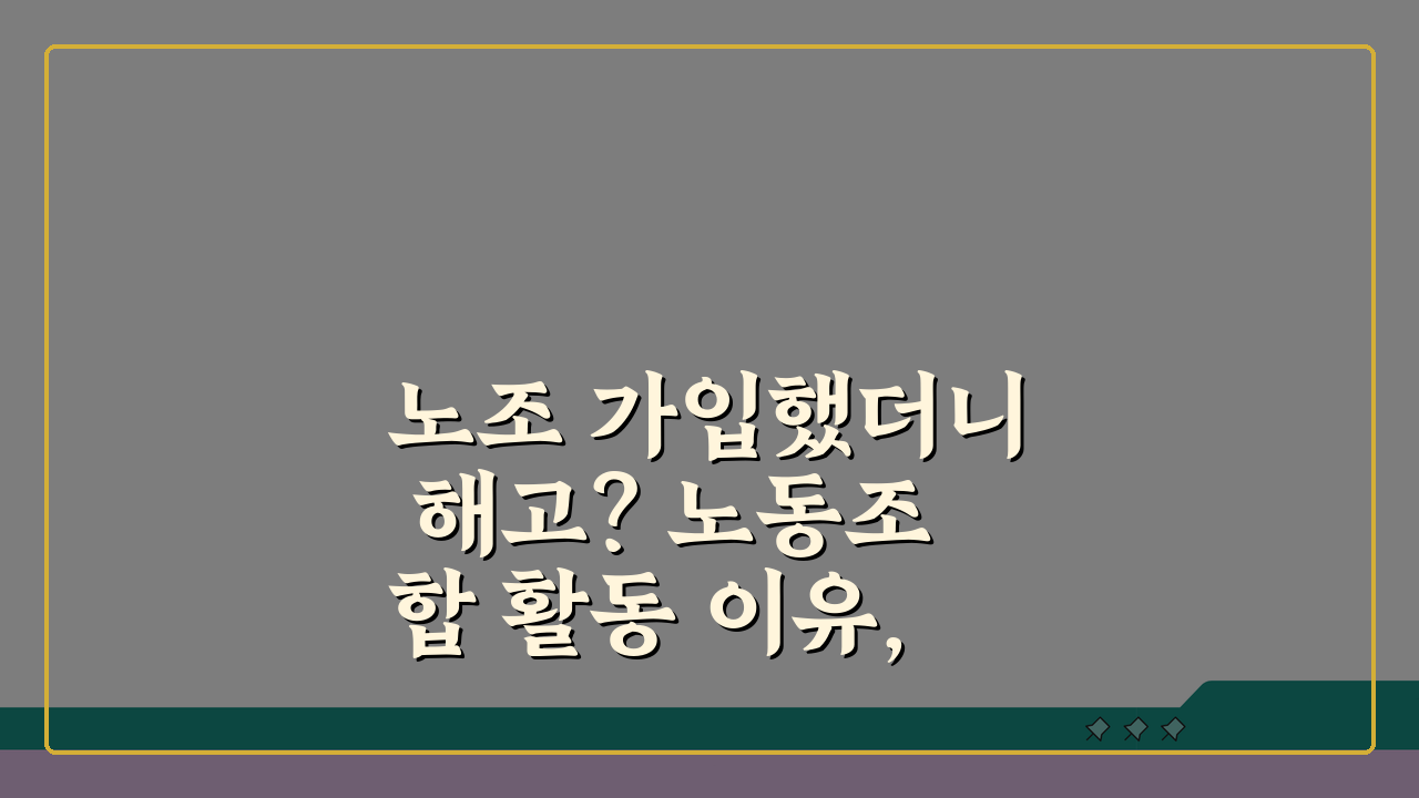 노조 가입했더니 해고? 노동조합 활동 이유, 부당해고와 부당노동행위 대응법